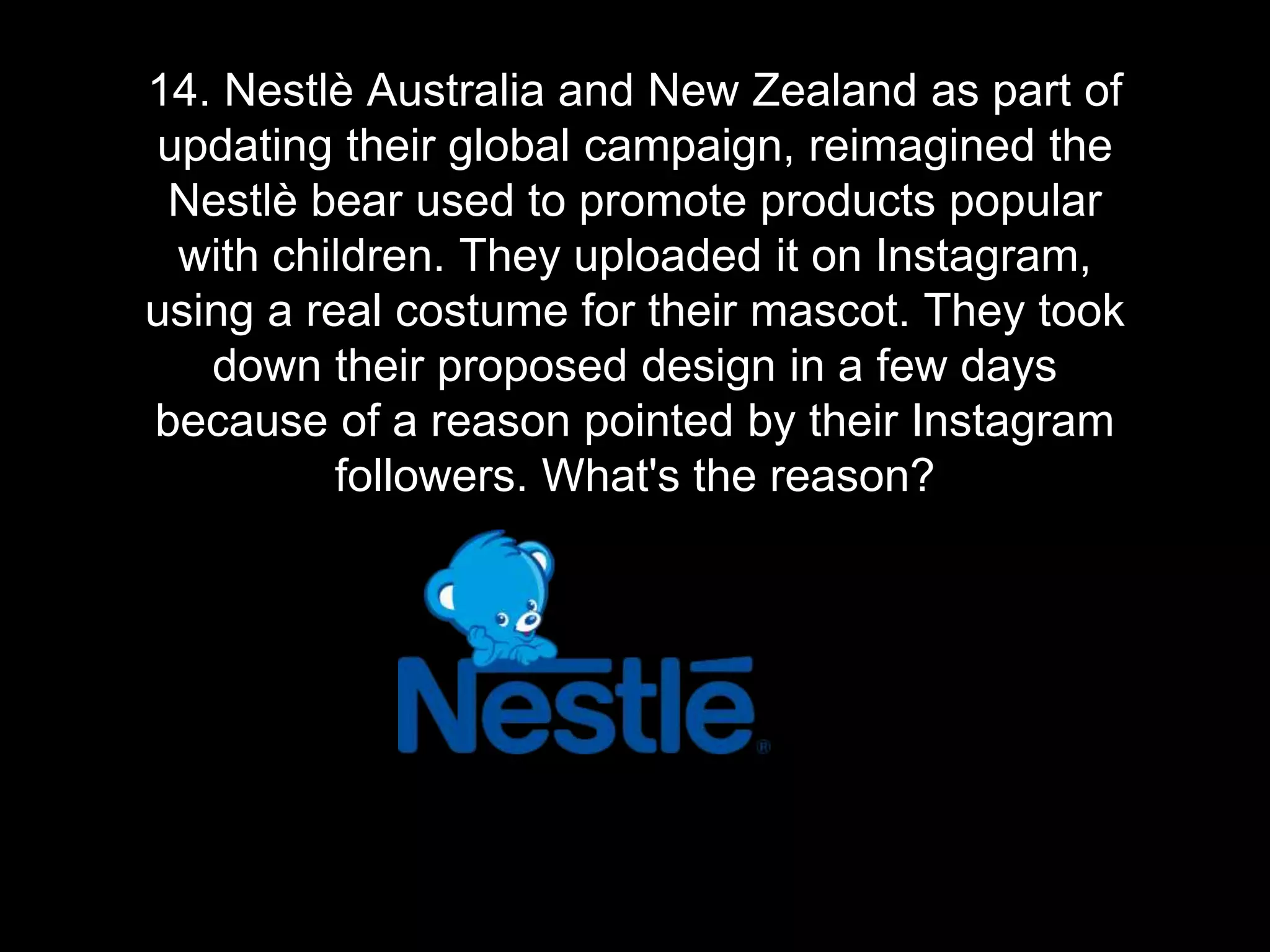 14. Nestlè Australia and New Zealand as part of
updating their global campaign, reimagined the
Nestlè bear used to promote products popular
with children. They uploaded it on Instagram,
using a real costume for their mascot. They took
down their proposed design in a few days
because of a reason pointed by their Instagram
followers. What's the reason?
 