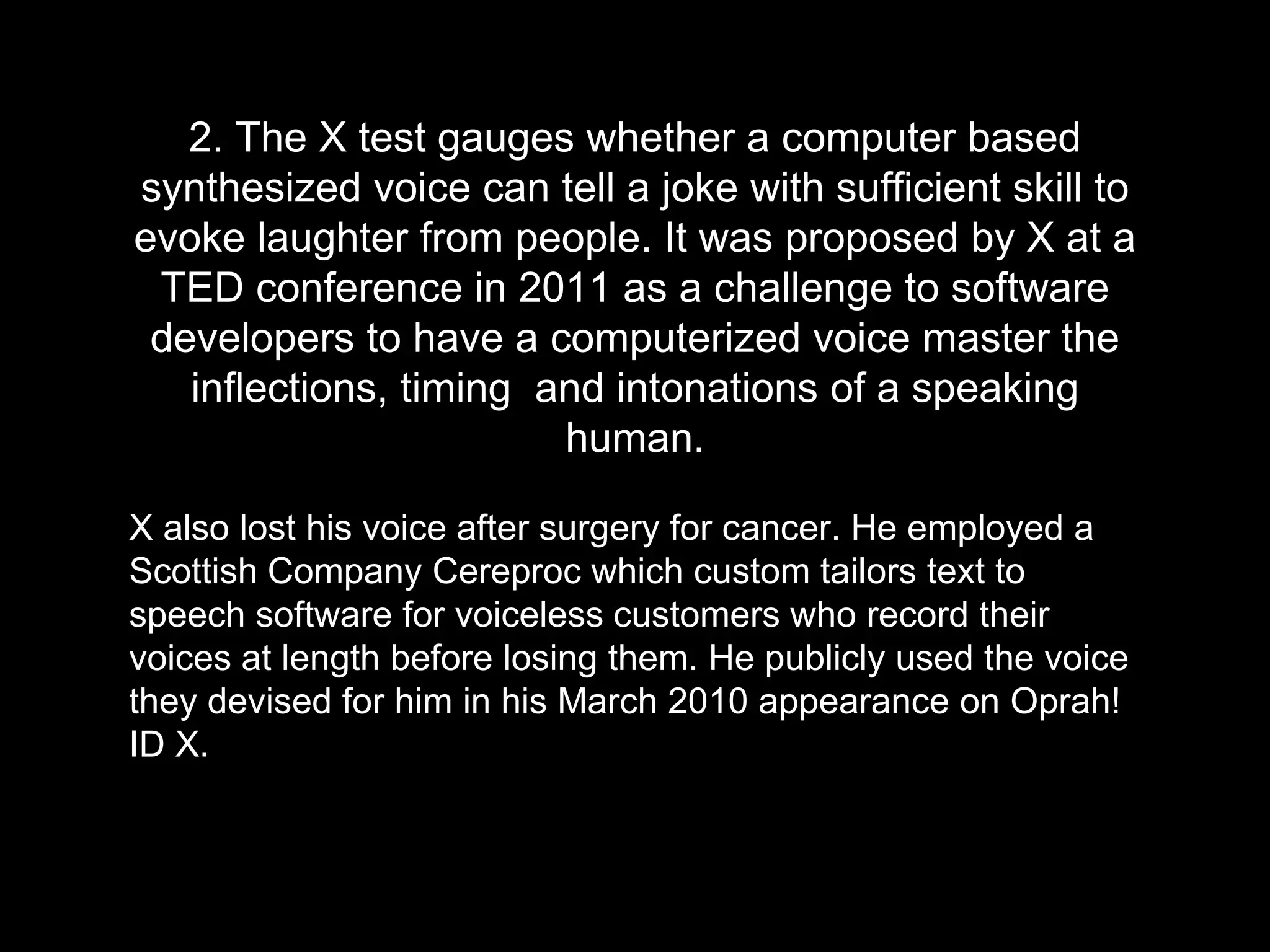2. The X test gauges whether a computer based
synthesized voice can tell a joke with sufficient skill to
evoke laughter from people. It was proposed by X at a
TED conference in 2011 as a challenge to software
developers to have a computerized voice master the
inflections, timing and intonations of a speaking
human.
X also lost his voice after surgery for cancer. He employed a
Scottish Company Cereproc which custom tailors text to
speech software for voiceless customers who record their
voices at length before losing them. He publicly used the voice
they devised for him in his March 2010 appearance on Oprah!
ID X.
 