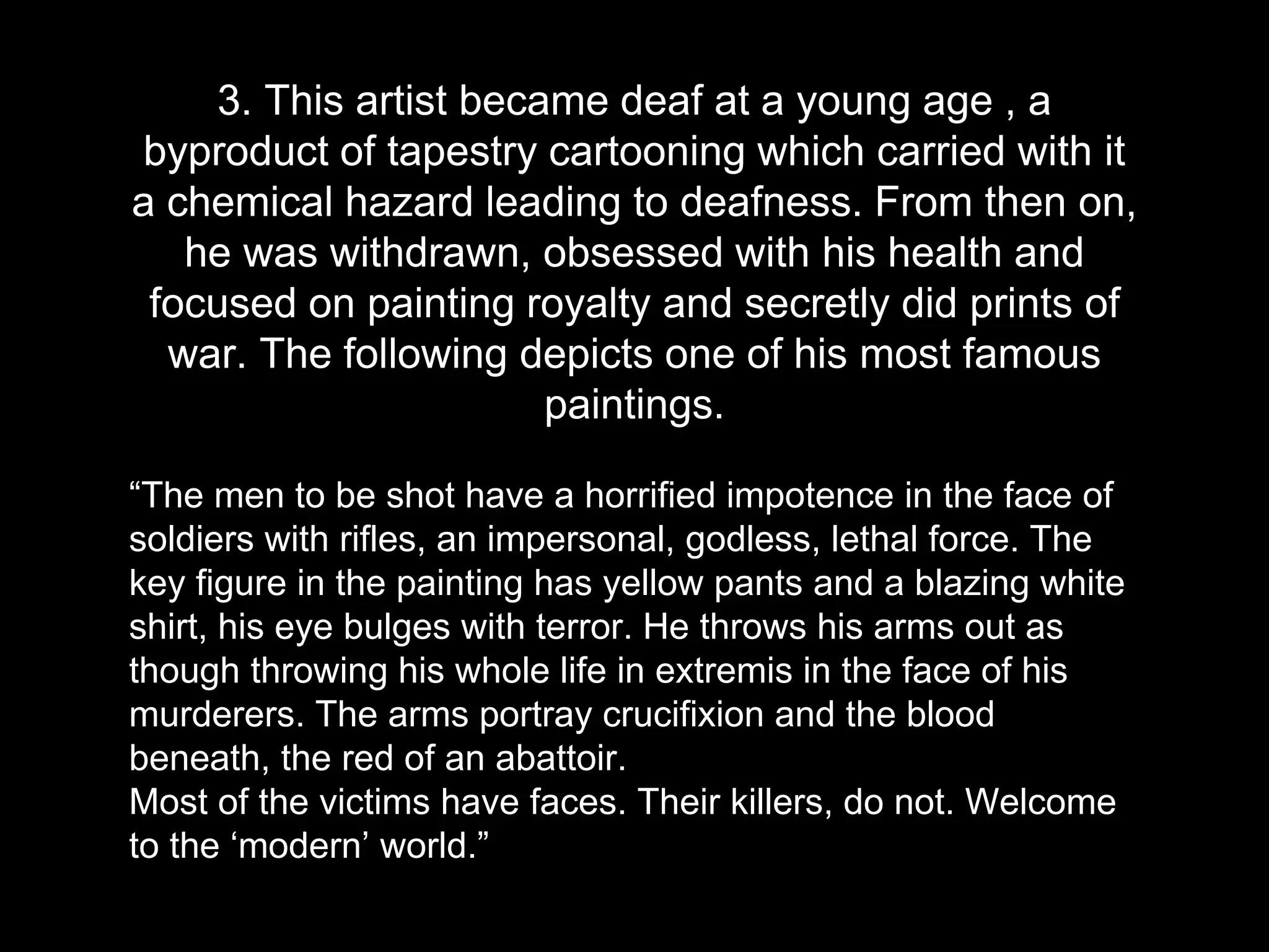 3. This artist became deaf at a young age , a
byproduct of tapestry cartooning which carried with it
a chemical hazard leading to deafness. From then on,
he was withdrawn, obsessed with his health and
focused on painting royalty and secretly did prints of
war. The following depicts one of his most famous
paintings.
“The men to be shot have a horrified impotence in the face of
soldiers with rifles, an impersonal, godless, lethal force. The
key figure in the painting has yellow pants and a blazing white
shirt, his eye bulges with terror. He throws his arms out as
though throwing his whole life in extremis in the face of his
murderers. The arms portray crucifixion and the blood
beneath, the red of an abattoir.
Most of the victims have faces. Their killers, do not. Welcome
to the ‘modern’ world.”
 