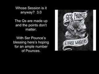 Whose Session is it
anyway? 3.0
The Qs are made up
and the points don't
matter.
With Ser Pounce’s
blessing here’s hoping
for an ample number
of Pounces.
 