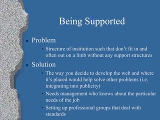 Being Supported
 Problem
• Structure of institution such that don’t fit in and
often out on a limb without any support structures
 Solution
• The way you decide to develop the web and where
it’s placed would help solve other problems (i.e.
integrating into publicity)
• Needs management who knows about the particular
needs of the job
• Setting up professional groups that deal with
standards
 