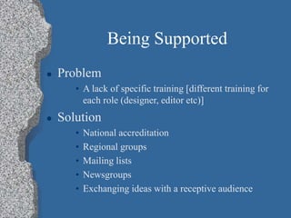 Being Supported
 Problem
• A lack of specific training [different training for
each role (designer, editor etc)]
 Solution
• National accreditation
• Regional groups
• Mailing lists
• Newsgroups
• Exchanging ideas with a receptive audience
 