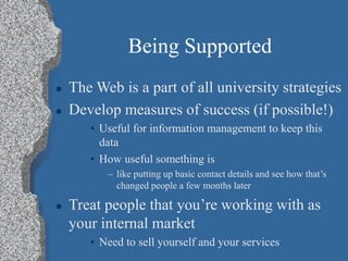 Being Supported
 The Web is a part of all university strategies
 Develop measures of success (if possible!)
• Useful for information management to keep this
data
• How useful something is
– like putting up basic contact details and see how that’s
changed people a few months later
 Treat people that you’re working with as
your internal market
• Need to sell yourself and your services
 
