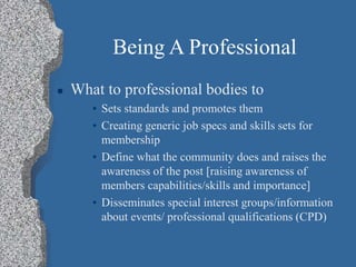 Being A Professional
 What to professional bodies to
• Sets standards and promotes them
• Creating generic job specs and skills sets for
membership
• Define what the community does and raises the
awareness of the post [raising awareness of
members capabilities/skills and importance]
• Disseminates special interest groups/information
about events/ professional qualifications (CPD)
 