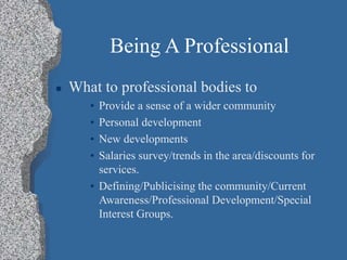 Being A Professional
 What to professional bodies to
• Provide a sense of a wider community
• Personal development
• New developments
• Salaries survey/trends in the area/discounts for
services.
• Defining/Publicising the community/Current
Awareness/Professional Development/Special
Interest Groups.
 