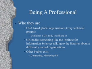 Being A Professional
 Who they are
• USA based global organisations (very technical
groups)
– Useful for a UK body to affiliate to
• UK bodies something like the Institute for
Information Sciences talking to the libraries about a
differently named organisations
• Other bodies exist
– Computing, Marketing/PR
 