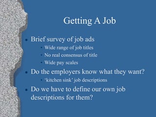 Getting A Job
 Brief survey of job ads
• Wide range of job titles
• No real consensus of title
• Wide pay scales
 Do the employers know what they want?
• ‘kitchen sink’ job descriptions
 Do we have to define our own job
descriptions for them?
 