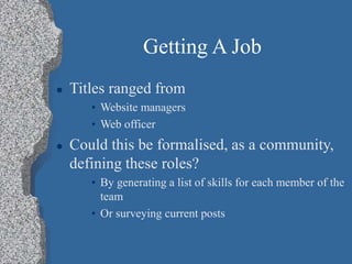 Getting A Job
 Titles ranged from
• Website managers
• Web officer
 Could this be formalised, as a community,
defining these roles?
• By generating a list of skills for each member of the
team
• Or surveying current posts
 
