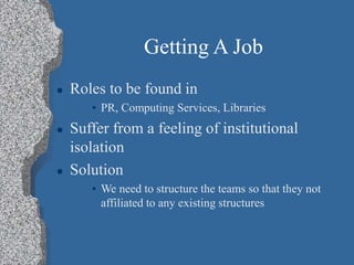 Getting A Job
 Roles to be found in
• PR, Computing Services, Libraries
 Suffer from a feeling of institutional
isolation
 Solution
• We need to structure the teams so that they not
affiliated to any existing structures
 