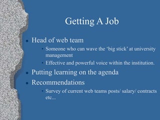 Getting A Job
 Head of web team
• Someone who can wave the ‘big stick’ at university
management
• Effective and powerful voice within the institution.
 Putting learning on the agenda
 Recommendations
• Survey of current web teams posts/ salary/ contracts
etc...
 