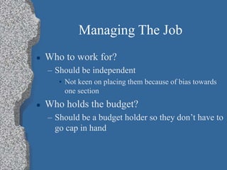 Managing The Job
 Who to work for?
– Should be independent
• Not keen on placing them because of bias towards
one section
 Who holds the budget?
– Should be a budget holder so they don’t have to
go cap in hand
 