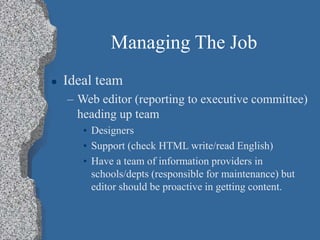 Managing The Job
 Ideal team
– Web editor (reporting to executive committee)
heading up team
• Designers
• Support (check HTML write/read English)
• Have a team of information providers in
schools/depts (responsible for maintenance) but
editor should be proactive in getting content.
 