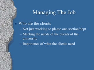 Managing The Job
 Who are the clients
– Not just working to please one section/dept
– Meeting the needs of the clients of the
university
– Importance of what the clients need
 