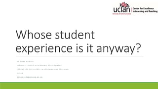 Whose student
experience is it anyway?
D R A N N A H U N T E R
S E N I O R L E C T U R E R I N A C A D E M I C D E V E L O P M E N T
C E N T R E F O R E X C E L L E N C E I N L E A R N I N G A N D T E A C H I N G
U C L A N
A C H U N T E R 1 @ U C L A N . A C . U K
 