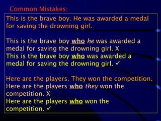 Common Mistakes:
This is the brave boy. He was awarded a medal
for saving the drowning girl.
This is the brave boy who he was awarded a
medal for saving the drowning girl. X
This is the brave boy who was awarded a
medal for saving the drowning girl. 
Here are the players. They won the competition.
Here are the players who they won the
competition. X
Here are the players who won the
competition. 
 