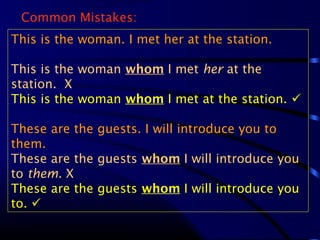Common Mistakes:
This is the woman. I met her at the station.
This is the woman whom I met her at the
station. X
This is the woman whom I met at the station. 
These are the guests. I will introduce you to
them.
These are the guests whom I will introduce you
to them. X
These are the guests whom I will introduce you
to. 
 