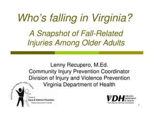 Who’s falling in Virginia?
   A Snapshot of Fall-Related
  Injuries Among Older Adults

            Lenny Recupero, M.Ed.
  Community Injury Prevention Coordinator
  Division of Injury and Violence Prevention
         Virginia Department of Health


                                               1
 