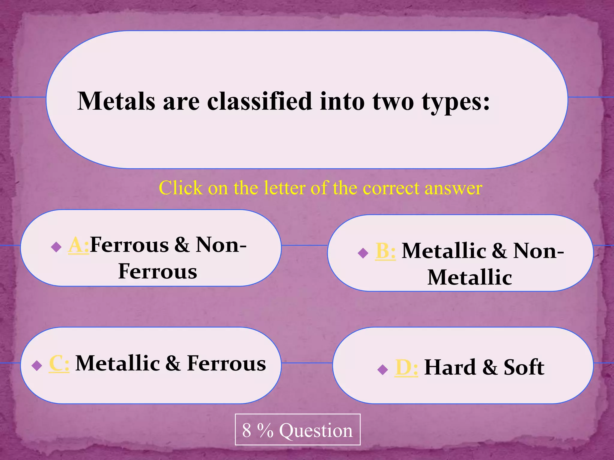 Metals are classified into two types:


                Click on the letter of the correct answer

       A:Ferrous & Non-                    B: Metallic & Non-
            Ferrous                              Metallic


   C: Metallic & Ferrous                       D: Hard & Soft

                          8 % Question
 