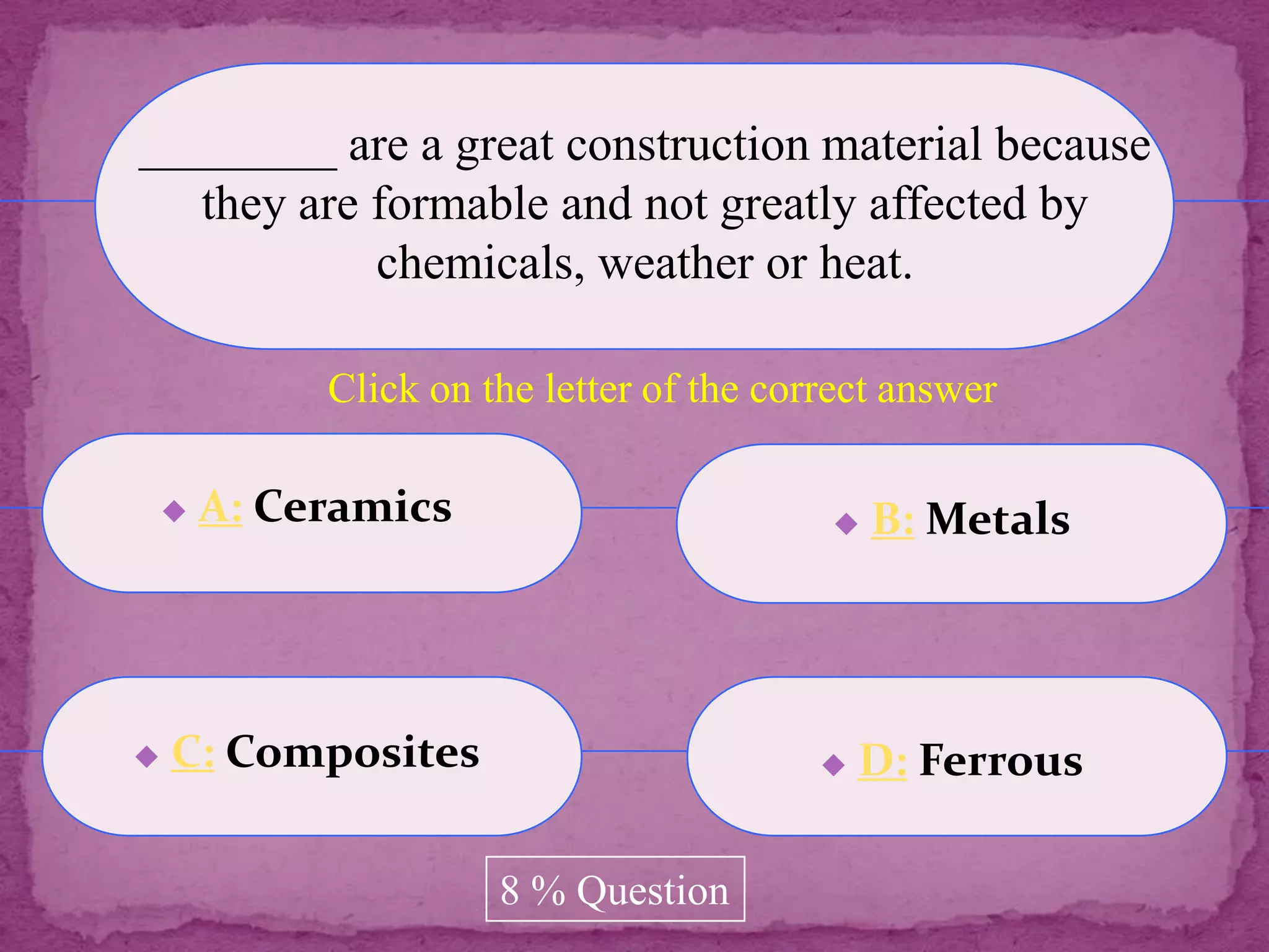 ________ are a great construction material because
   they are formable and not greatly affected by
            chemicals, weather or heat.

             Click on the letter of the correct answer

       A: Ceramics                           B: Metals




   C: Composites                             D: Ferrous

                       8 % Question
 