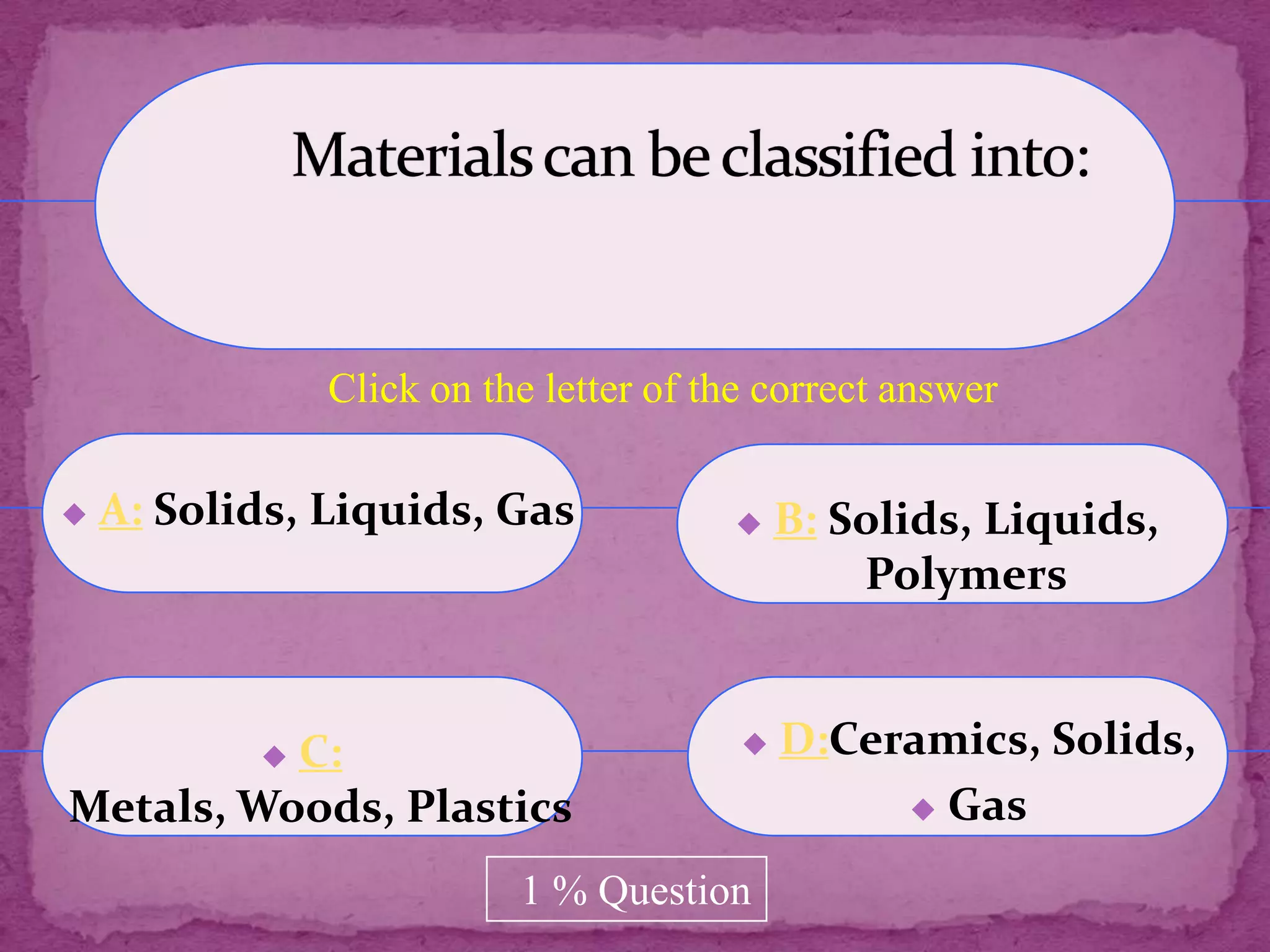 Click on the letter of the correct answer

   A: Solids, Liquids, Gas                B: Solids, Liquids,
                                                Polymers


          C:
                                          D:Ceramics, Solids,
Metals, Woods, Plastics                           Gas


                          1 % Question
 