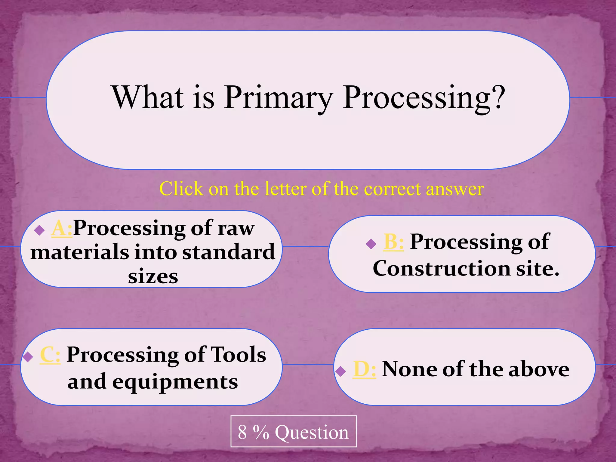 What is Primary Processing?

               Click on the letter of the correct answer
A:Processing of raw
materials into standard                   B: Processing of
         sizes                            Construction site.


   C: Processing of Tools
                                        D: None of the above
       and equipments

                        8 % Question
 