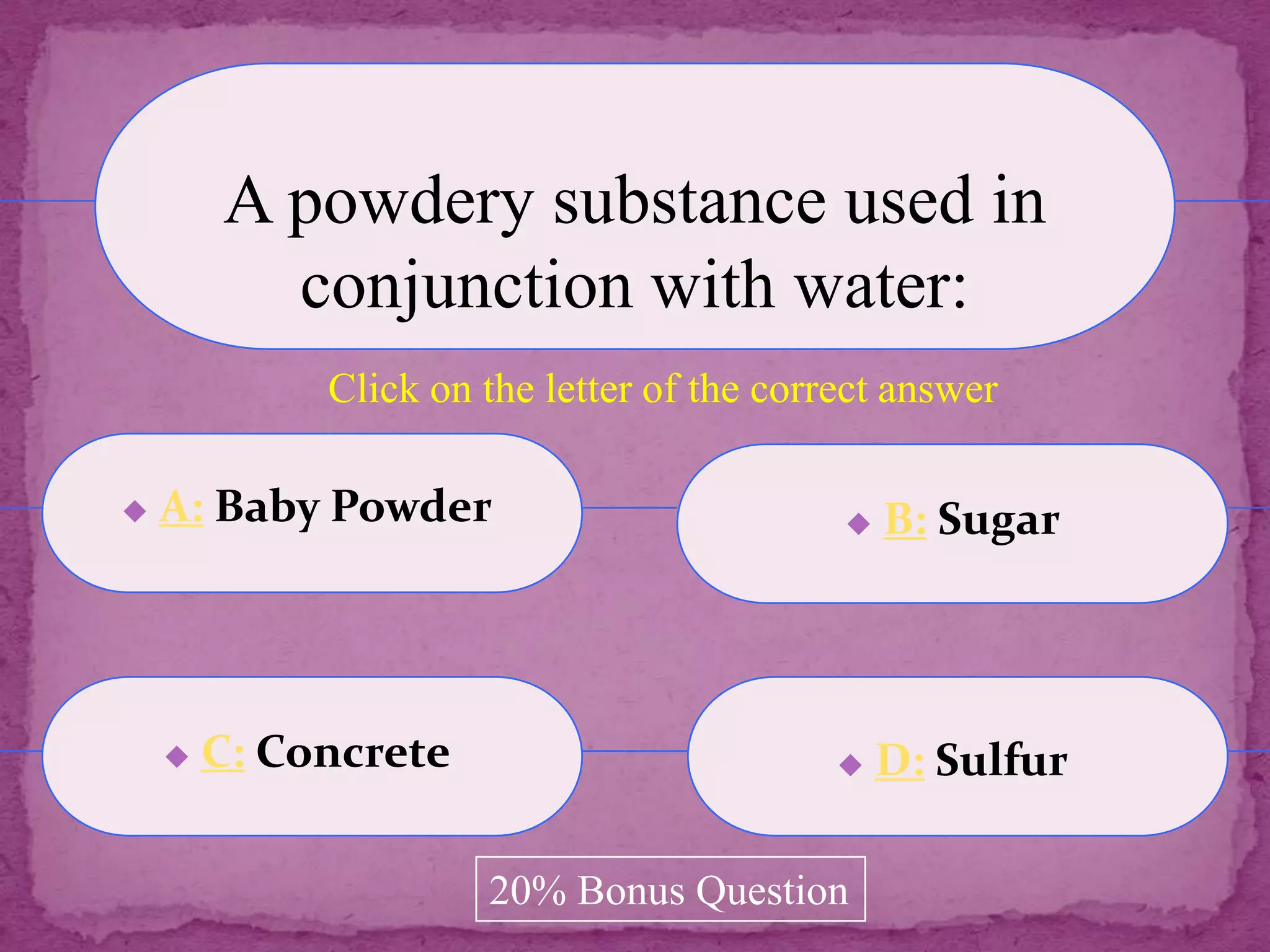 A powdery substance used in
          conjunction with water:
             Click on the letter of the correct answer

   A: Baby Powder                             B: Sugar




       C: Concrete                            D: Sulfur

                      20% Bonus Question
 