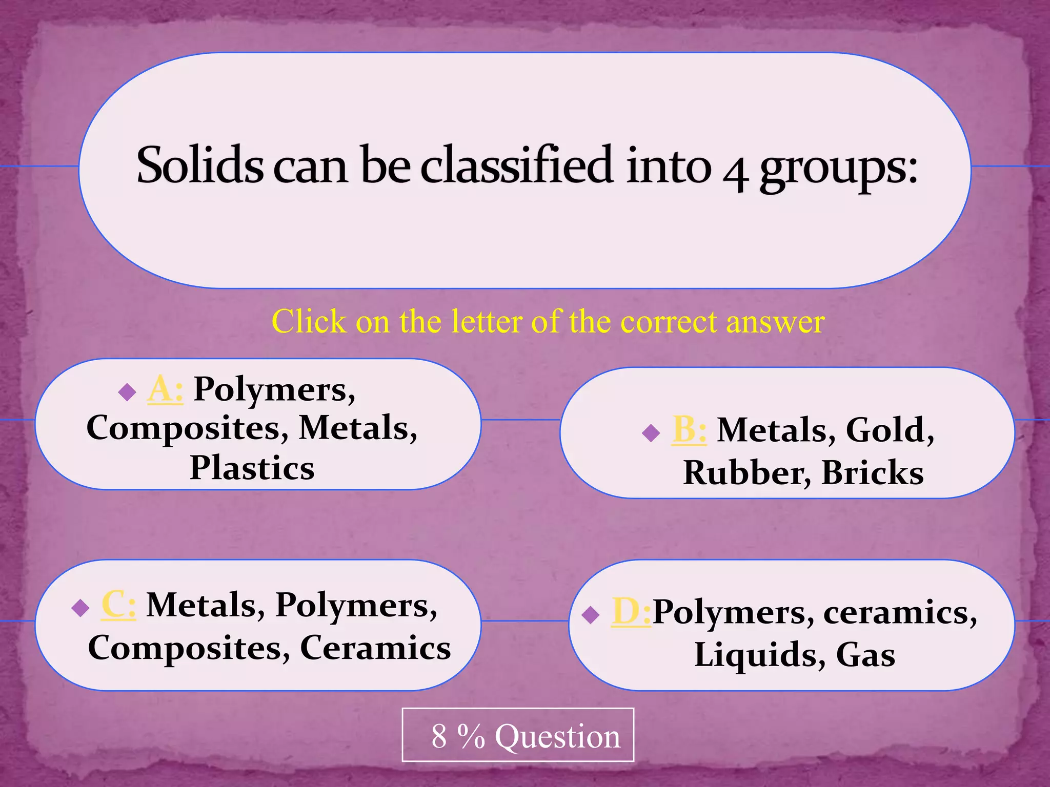 Click on the letter of the correct answer
       A: Polymers,
Composites, Metals,                          B: Metals, Gold,
    Plastics                                  Rubber, Bricks


   C: Metals, Polymers,                D:Polymers, ceramics,
Composites, Ceramics                           Liquids, Gas

                          8 % Question
 