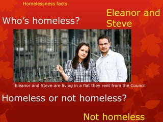 Homelessness facts

                                               Eleanor and
Who’s homeless?                                Steve




  Eleanor and Steve are living in a flat they rent from the Council


Homeless or not homeless?

                                   Not homeless
 
