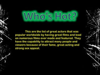 This are the list of great actors that was
popular worldwide by having great films and lead
on numerous films ever made and featured. They
have the capability to attract many people and
viewers because of their fame, great acting and
strong sex appeal.
 
