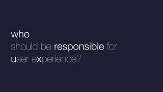 who
should be responsible for
user experience?
 