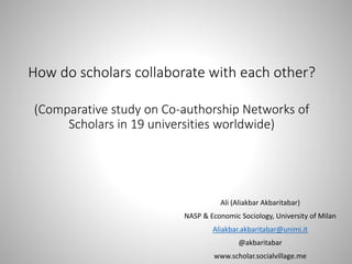 How do scholars collaborate with each other?
(Comparative study on Co-authorship Networks of
Scholars in 19 universities worldwide)
Ali (Aliakbar Akbaritabar)
NASP & Economic Sociology, University of Milan
Aliakbar.akbaritabar@unimi.it
@akbaritabar
www.scholar.socialvillage.me
 