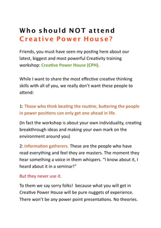 Who should NOT attend
Creative Power House?
Friends,	
  you	
  must	
  have	
  seen	
  my	
  pos3ng	
  here	
  about	
  our	
  
latest,	
  biggest	
  and	
  most	
  powerful	
  Crea3vity	
  training	
  
workshop:	
  Crea%ve	
  Power	
  House	
  (CPH).

While	
  I	
  want	
  to	
  share	
  the	
  most	
  eﬀec3ve	
  crea3ve	
  thinking	
  
skills	
  with	
  all	
  of	
  you,	
  we	
  really	
  don’t	
  want	
  these	
  people	
  to	
  
aAend:

1:	
  Those	
  who	
  think	
  bea3ng	
  the	
  rou3ne,	
  buAering	
  the	
  people	
  
in	
  power	
  posi3ons	
  can	
  only	
  get	
  one	
  ahead	
  in	
  life.

(In	
  fact	
  the	
  workshop	
  is	
  about	
  your	
  own	
  individuality,	
  crea3ng	
  
breakthrough	
  ideas	
  and	
  making	
  your	
  own	
  mark	
  on	
  the	
  
environment	
  around	
  you)

2:	
  Informa3on	
  gatherers.	
  These	
  are	
  the	
  people	
  who	
  have	
  
read	
  everything	
  and	
  feel	
  they	
  are	
  masters.	
  The	
  moment	
  they	
  
hear	
  something	
  a	
  voice	
  in	
  them	
  whispers.	
  “I	
  know	
  about	
  it,	
  I	
  
heard	
  about	
  it	
  in	
  a	
  seminar!”

But	
  they	
  never	
  use	
  it.	
  
To	
  them	
  we	
  say	
  sorry	
  folks!	
  	
  because	
  what	
  you	
  will	
  get	
  in	
  
Crea3ve	
  Power	
  House	
  will	
  be	
  pure	
  nuggets	
  of	
  experience.	
  	
  
There	
  won’t	
  be	
  any	
  power	
  point	
  presenta3ons.	
  No	
  theories.	
  
 