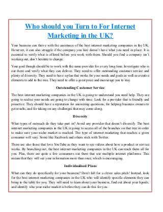 Who should you Turn to For Internet
Marketing in the UK?
Your business can thrive with the assistance of the best internet marketing companies in the UK.
However, it can also struggle if the company you hire doesn’t have what you need in place. It is
essential to verify what is offered before you work with them. Should you find a company isn’t
working out, don’t hesitate to change.
Your goal though should be to work with the same provider for a very long time. Investigate who is
out there and verify what they can deliver. They need to offer outstanding customer service and
plenty of diversity. They need to have a plan that works for your needs and goals as well as creative
elements to add to the mix. They need to offer a great price and encourage you to stay.
Outstanding Customer Service
The best internet marketing companies in the UK is going to understand you need help. They are
going to realise your needs are going to change with time. Look for a provider that is friendly and
proactive. They should have a reputation for answering questions, for helping business owners to
get results, and for taking on any challenges that may come along.
Diversity
What types of outreach do they take part in? Avoid any provider that doesn’t diversify. The best
internet marketing companies in the UK is going to access all of the branches on that tree in order
to make sure your niche market is reached. The type of internet marketing that reaches a given
consumer will vary. Some like Facebook and others stick with Twitter.
There are also those that love YouTube as they want to see videos about how a product or service
works. By branching out, the best internet marketing companies in the UK can reach them all for
you. Plus, there are quite a few consumers out there that use multiple internet platforms. This
means that they will see your information more than once, which is encouraging.
Individualised Plans
What can they do specifically for your business? Don’t fall for a clever sales pitch! Instead, look
for the best internet marketing companies in the UK who will identify specific elements they can
bring to the table for you. They will need to learn about your business, find out about your hgoals,
and identify who your niche market is before they can do this for you.
 
