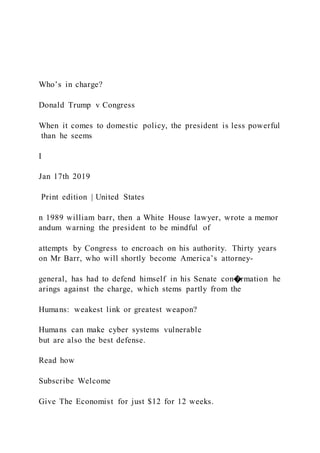 Who’s in charge?
Donald Trump v Congress
When it comes to domestic policy, the president is less powerful
than he seems
I
Jan 17th 2019
Print edition | United States
n 1989 william barr, then a White House lawyer, wrote a memor
andum warning the president to be mindful of
attempts by Congress to encroach on his authority. Thirty years
on Mr Barr, who will shortly become America’s attorney-
general, has had to defend himself in his Senate con�rmation he
arings against the charge, which stems partly from the
Humans: weakest link or greatest weapon?
Humans can make cyber systems vulnerable
but are also the best defense.
Read how
Subscribe Welcome
Give The Economist for just $12 for 12 weeks.
 