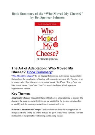 Book Summary of the “Who Moved My Cheese?”
by Dr. Spencer Johnson
The Art of Adaptation: 'Who Moved My
Cheese?' Book Summary"
“Who Moved My Cheese?” by Dr. Spencer Johnson is a motivational business fable
that explores the complexities of dealing with change in work and life. The story is set
in a maze, where four characters — two mice named “Sniff” and “Scurry,” and two
little people named “Hem” and “Haw” — search for cheese, which represents
happiness and success.
Key Themes
Adapting to Change: The central theme of the book is about adapting to change. The
cheese in the maze is a metaphor for what we want in life (be it a job, a relationship,
or wealth), and the maze represents the environment we live in.
Different Approaches to Change: The four characters have distinct approaches to
change. Sniff and Scurry are simple-minded but quick to act, while Hem and Haw are
more complex but prone to overthinking and resisting change.
 