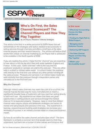 SSPA News, September 2006




                                 Who’s On First, the Sales                          in this issue
                                 Channel Scorecard? The                             > Effectively Incorporating
                                                                                    Forums into Web
                                 Channel Players and How They                       Self-Service
                                 Play Together                                      > Finding the Right Path to
                                 By Jim Payne, President, S-Market Strategies       Global Support

 This article is the third in a series exclusive to SSPA News that will             > Managing Useful
 concentrate on the strategies and tactics needed to be successful in               Customer Forums
 selling services through channels and offers a brief look at the sales             > Delivering ASP Support
 channel players and their relative hierarchy. The articles will feature brief
 exerts from a book on channel marketing by Jim Payne that is scheduled             > The Sales Channel
 to be available in the fourth quarter of 2006                                      Players and How They
                                                                                    Play Together
 If you are reading this article, I hope that the “channel” you are expecting       > What’s your
 to hear about is not the big ditch filled with water between England and           Serviceability Score?
 France. In this case, “sales channels” refer to the way that the
 producers’ products or services are sold to the end user. They are either
 sold in a direct or indirect sales model. In a direct model, the producer
 sells directly to the final end user without any other parties handing off
 the sales process. Products and services in an indirect sales model are
 sold indirectly from the producer through independent parties and
 ultimately on to the final end user.

 Why the Channel?

 Although indirect sales channels may seem like a bit of a rut at first, the
 channel may be the best way for many manufacturers to reach a
 significantly broader base of customers with less cost than selling directly
 to each end user. My experience has shown that there are great
 opportunities in selling products and services through the indirect
 channel if it is executed properly. However, keep in mind that indirect
 channel sales require unique and deliberate strategies and tactics to
 market and sell products and services in this way. The investment in
 learning, researching and building solid strategies can increase your
 likelihood of success in an indirect channel model or mixed direct/indirect
 model.

 So how do we define the sales channel and who does what? The term
 distributor is certainly a common term that people seem to think they
 understand, but there are a number of other names and functions that

http://www.thesspa.com/sspanews/_06Sept/article5.asp (1 of 5)9/8/2006 12:04:46 PM
 