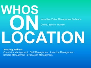 WHOS ON Incredible Visitor Management Software Online, Secure, Trusted LOCATION Amazing Add-ons Contractor Management . Staff Management . Induction Management . ID Card Management . Evacuation Management. 