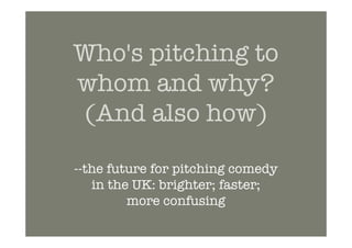 Who's pitching to
whom and why?
(And also how)

--the future for pitching comedy
   in the UK: brighter; faster;
         more confusing
 