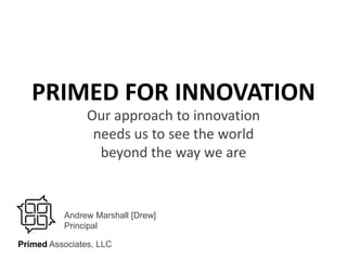 PRIMED FOR INNOVATION Our approach to innovation needs us to see the world beyond the way we are Andrew Marshall [Drew] Principal PrimedAssociates, LLC Copyright © Primed Associates, LLC. 2009 All rights reserved. 