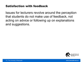 10 | The University of Newcastle www.newcastle.edu.au
Satisfaction with feedback
Issues for lecturers revolve around the perception
that students do not make use of feedback, not
acting on advice or following up on explanations
and suggestions.
 