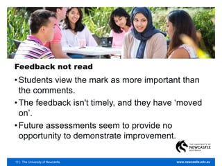11 | The University of Newcastle www.newcastle.edu.au
Feedback not read
•Students view the mark as more important than
the comments.
•The feedback isn't timely, and they have ‘moved
on’.
•Future assessments seem to provide no
opportunity to demonstrate improvement.
 
