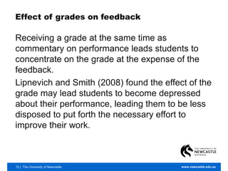 12 | The University of Newcastle www.newcastle.edu.au
Effect of grades on feedback
Receiving a grade at the same time as
commentary on performance leads students to
concentrate on the grade at the expense of the
feedback.
Lipnevich and Smith (2008) found the effect of the
grade may lead students to become depressed
about their performance, leading them to be less
disposed to put forth the necessary effort to
improve their work.
 