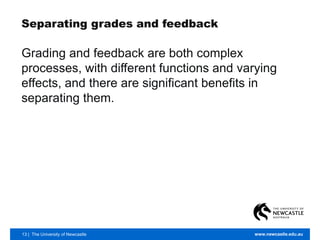 13 | The University of Newcastle www.newcastle.edu.au
Separating grades and feedback
Grading and feedback are both complex
processes, with different functions and varying
effects, and there are significant benefits in
separating them.
 