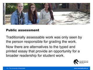 14 | The University of Newcastle www.newcastle.edu.au
Public assessment
Traditionally assessable work was only seen by
the person responsible for grading the work.
Now there are alternatives to the typed and
printed essay that provide an opportunity for a
broader readership for student work.
 