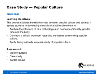 15 | The University of Newcastle www.newcastle.edu.au
Case Study — Popular Culture
FMCS2200
Learning objectives:
This course explores the relationships between popular culture and society; it
assists students in developing the skills that will enable them to:
• Analyse the influence of new technologies on concepts of identity, gender,
race and the body.
• Construct a critical argument regarding the issues surrounding popular
culture.
• Apply theory critically in a case study of popular culture.
Assessment:
• Weekly quizzes
• Case study
• Twitter essays
 