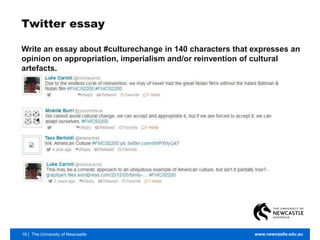 16 | The University of Newcastle www.newcastle.edu.au
Twitter essay
Write an essay about #culturechange in 140 characters that expresses an
opinion on appropriation, imperialism and/or reinvention of cultural
artefacts.
 