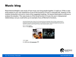 20 | The University of Newcastle www.newcastle.edu.au
Music blog
Read Hesmondhalgh's case study of how music can bring people together, A night out. Write a case
study based on your own experience of one of the functions of music in everyday life, drawing on the
module introduction and one or more of the suggested readings. Go beyond description to discuss or
analyse the situation. This case study is of the social function of music (its use in interpersonal
relationships), but you could write up an example of any of Merriam's functions.
 