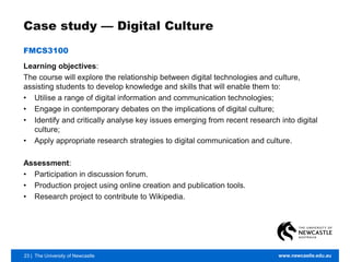 23 | The University of Newcastle www.newcastle.edu.au
Case study — Digital Culture
FMCS3100
Learning objectives:
The course will explore the relationship between digital technologies and culture,
assisting students to develop knowledge and skills that will enable them to:
• Utilise a range of digital information and communication technologies;
• Engage in contemporary debates on the implications of digital culture;
• Identify and critically analyse key issues emerging from recent research into digital
culture;
• Apply appropriate research strategies to digital communication and culture.
Assessment:
• Participation in discussion forum.
• Production project using online creation and publication tools.
• Research project to contribute to Wikipedia.
 