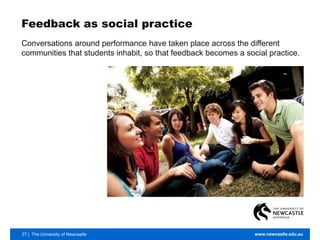 27 | The University of Newcastle www.newcastle.edu.au
Feedback as social practice
Conversations around performance have taken place across the different
communities that students inhabit, so that feedback becomes a social practice.
 