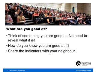 3 | The University of Newcastle www.newcastle.edu.au
What are you good at?
•Think of something you are good at. No need to
reveal what it is!
•How do you know you are good at it?
•Share the indicators with your neighbour.
 